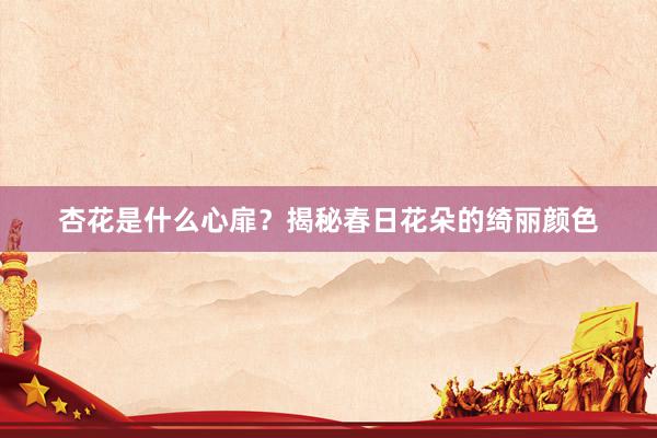 杏花是什么心扉？揭秘春日花朵的绮丽颜色