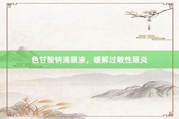 色甘酸钠滴眼液，缓解过敏性眼炎